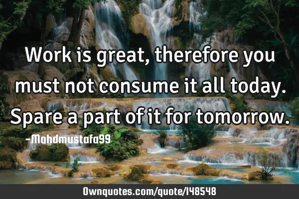 Work is great , therefore you must not consume it all today. Spare a part of it for