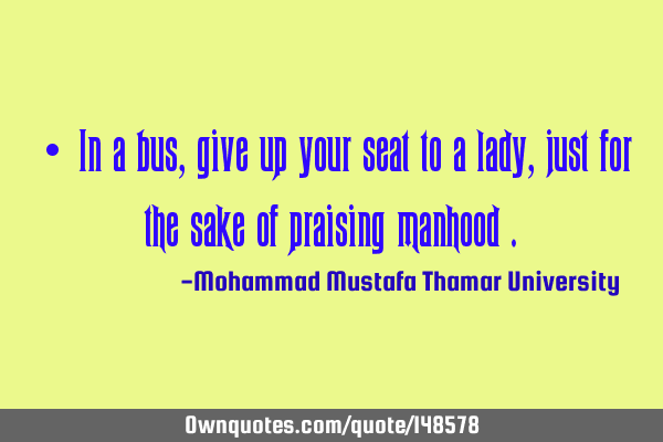 • In a bus, give up your seat to a lady, just for the sake of praising manhood