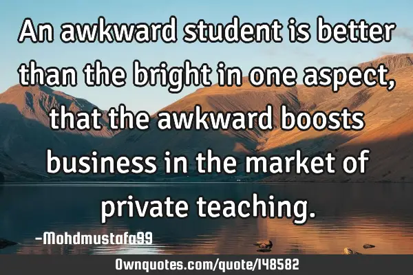 • An awkward student is better than the bright in one aspect, that the awkward boosts business in