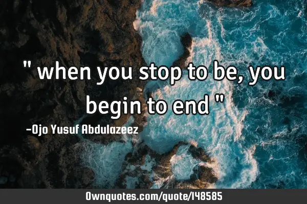 " when you stop to be, you begin to end "