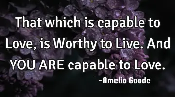 That which is capable to Love, is Worthy to Live. And YOU ARE capable to Love.