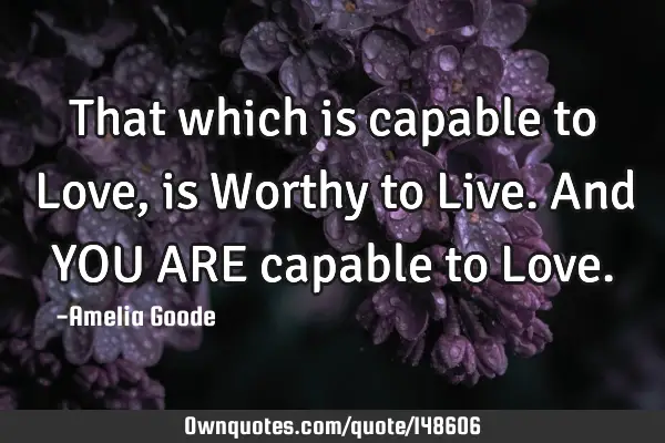That which is capable to Love, is Worthy to Live. And YOU ARE capable to L