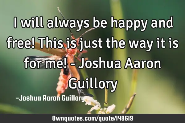 I will always be happy and free! This is just the way it is for me! - Joshua Aaron G