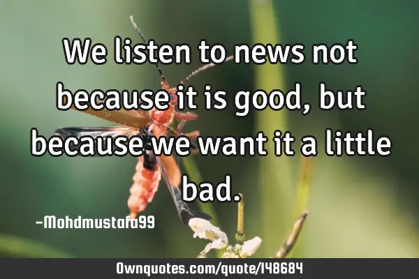• We listen to news not because it is good , but because we want it a little