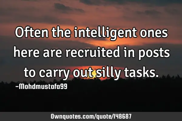 • Often the intelligent ones here are recruited in posts to carry out silly