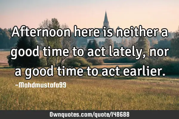• Afternoon here is neither a good time to act lately, nor a good time to act