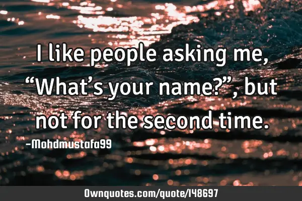 • I like people asking me, “What’s your name?” , but not for the second