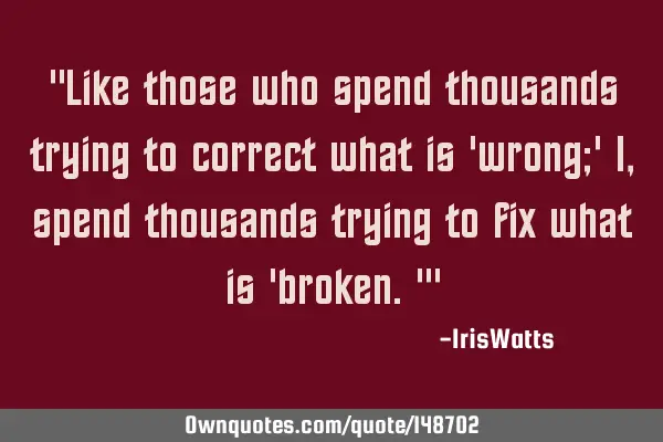 "Like those who spend thousands trying to correct what is 