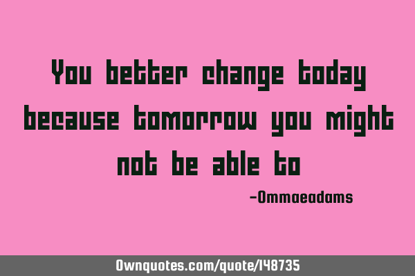 You better change today because tomorrow you might not be able
