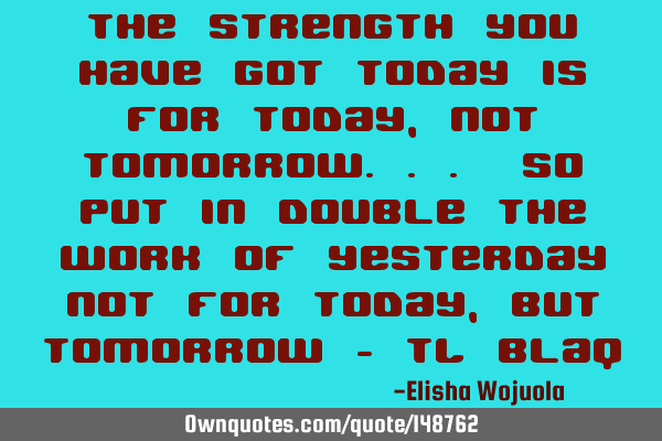 The strength you have got today is for today, not tomorrow... so put in double the work of