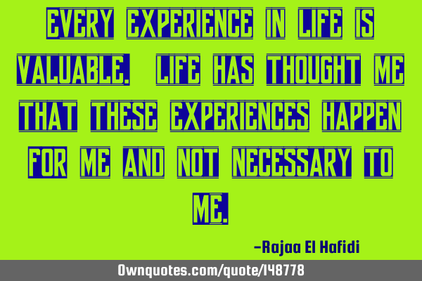 Every experience in life is valuable. life has thought me that these experiences happen FOR me and