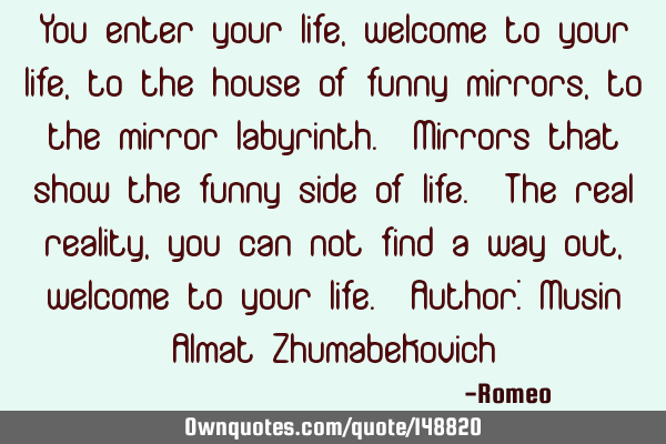 You enter your life, welcome to your life, to the house of funny mirrors, to the mirror labyrinth. M