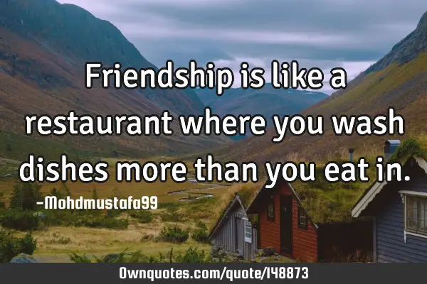 • Friendship is like a restaurant where you wash dishes more than you eat