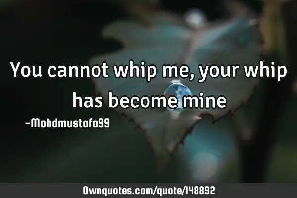• You cannot whip me, your whip has become