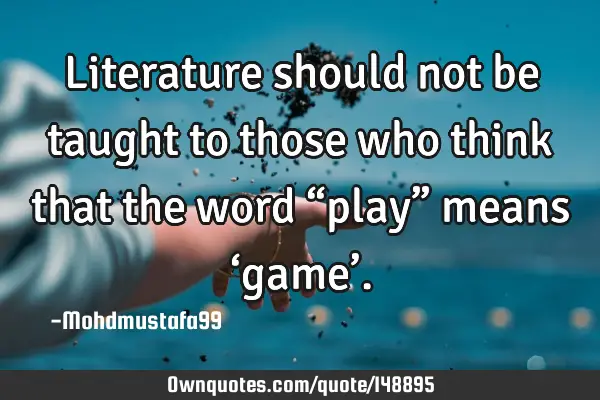 • Literature should not be taught to those who think that the word “play” means ‘game’