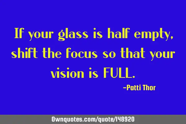 If your glass is half empty, shift the focus so that your vision is FULL