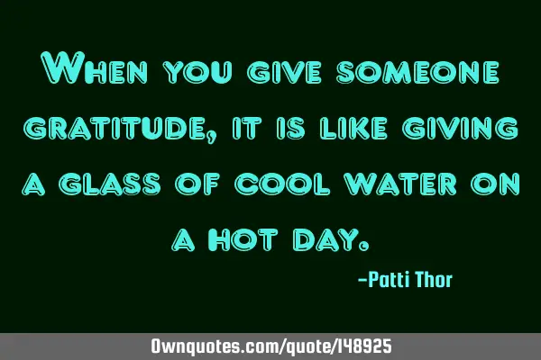 When you give someone gratitude, it is like giving a glass of cool water on a hot