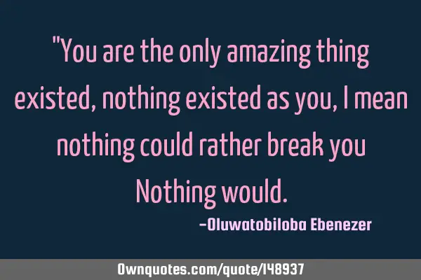 "You are the only amazing thing existed,nothing existed as you, I mean nothing could rather break