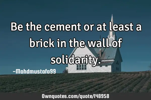 • Be the cement or at least a brick in the wall of