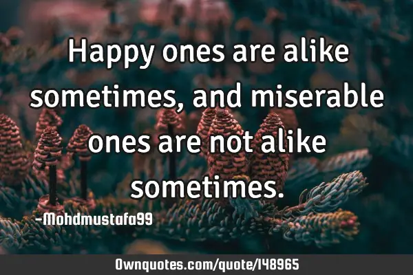 • Happy ones are alike sometimes, and miserable ones are not alike