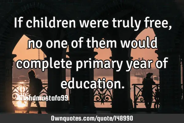 • If children were truly free, no one of them would complete primary year of