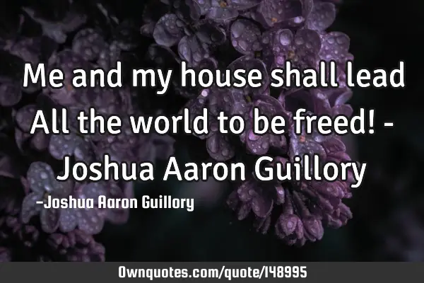 Me and my house shall lead All the world to be freed! - Joshua Aaron G