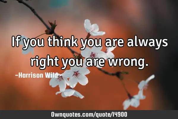 If you think you are always right you are