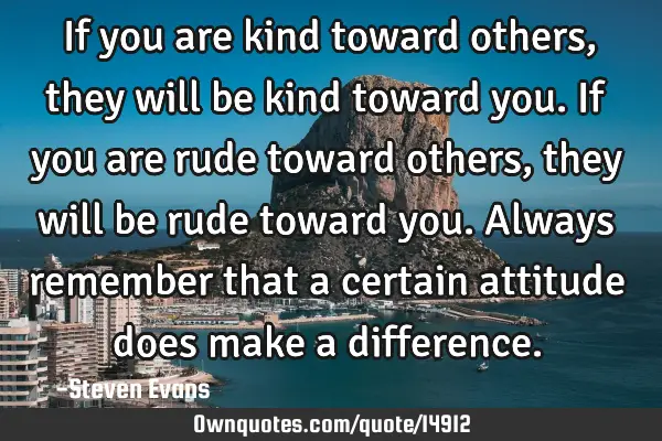 If you are kind toward others, they will be kind toward you. If you are rude toward others, they