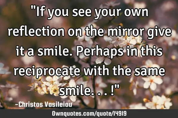 "If you see your own reflection on the mirror give it a smile. Perhaps in this reciprocate with the