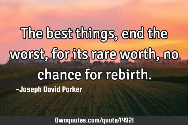 The best things, end the worst, for its rare worth, no chance for