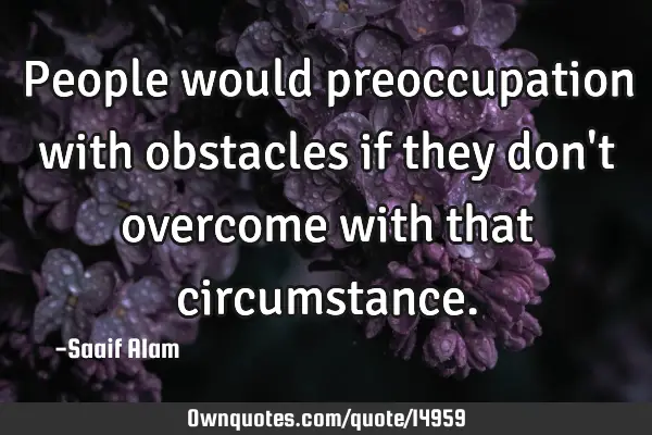 People would preoccupation with obstacles if they don