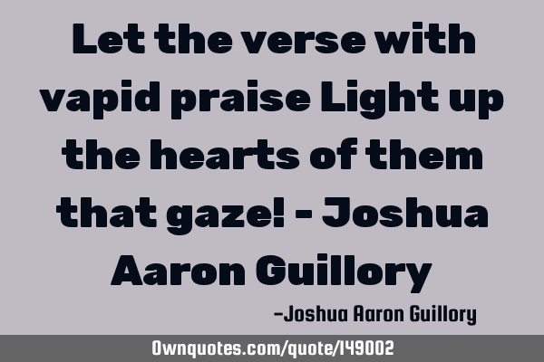 Let the verse with vapid praise Light up the hearts of them that gaze! - Joshua Aaron G