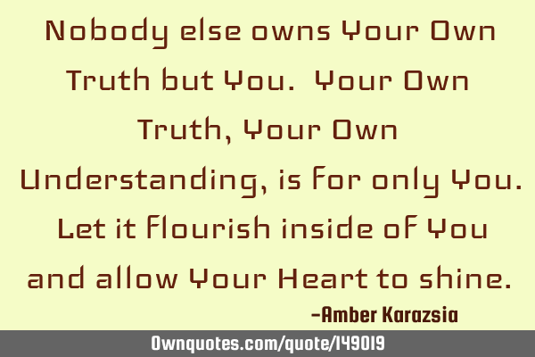 Nobody else owns Your Own Truth but You. Your Own Truth, Your Own Understanding, is for only You. L