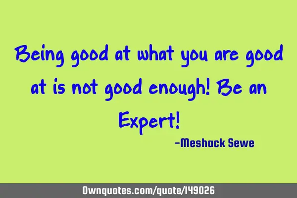 Being good at what you are good at is not good enough! Be an Expert!