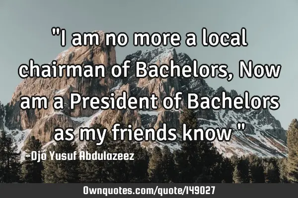 "I am no more a local chairman of Bachelors, Now am a President of Bachelors as my friends know "