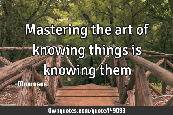 Mastering the art of knowing things is knowing