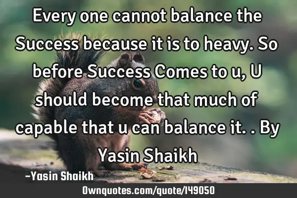 Every one cannot balance the Success because it is to heavy. So before Success Comes to u, U should