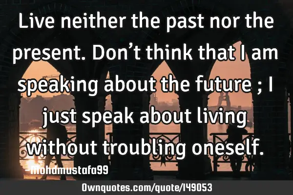 • Live neither the past nor the present. Don’t think that I am speaking about the future ; I