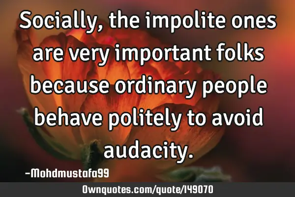 • Socially , the impolite ones are very important folks because ordinary people behave politely