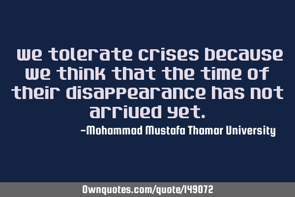 • We tolerate crises because we think that the time of their disappearance has not arrived