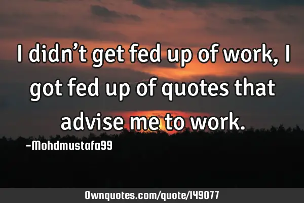 • I didn’t get fed up of work, I got fed up of quotes that advise me to