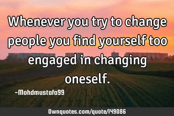 • Whenever you try to change people you find yourself too engaged in changing