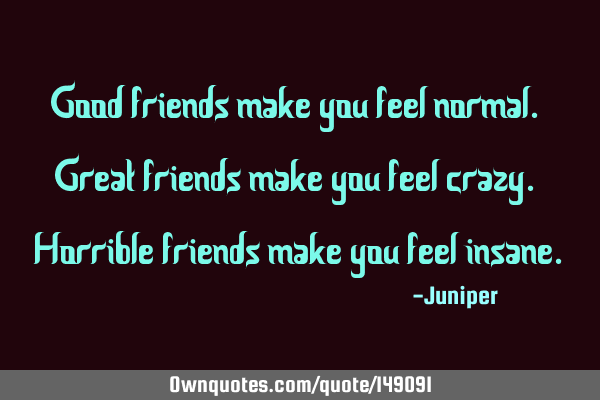 Good friends make you feel normal. Great friends make you feel crazy. Horrible friends make you