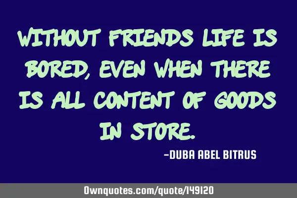 Without friends life is bored,even when there is all content of goods in