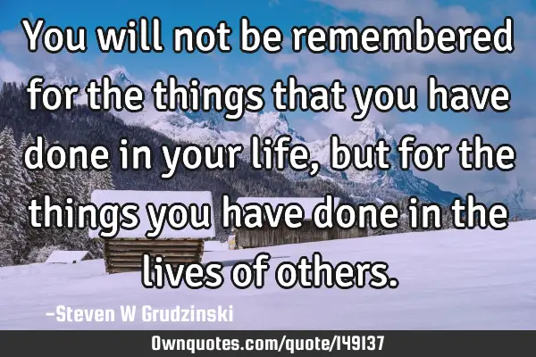 You will not be remembered for the things that you have done in your life, but for the things you