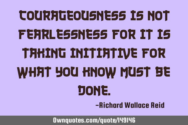 Courageousness is not fearlessness for it is taking initiative for what you know must be