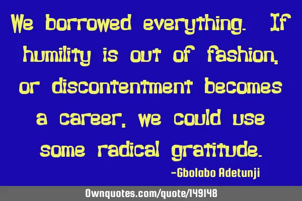 We borrowed everything. If humility is out of fashion, or discontentment becomes a career, we could