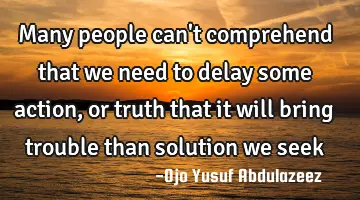 Many people can't comprehend that we need to delay some action, or truth that it will bring trouble