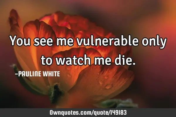 You see me vulnerable only to watch me