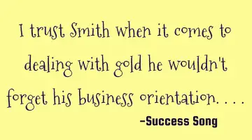 I trust Smith when it comes to dealing with gold he wouldn't forget his business orientation....
